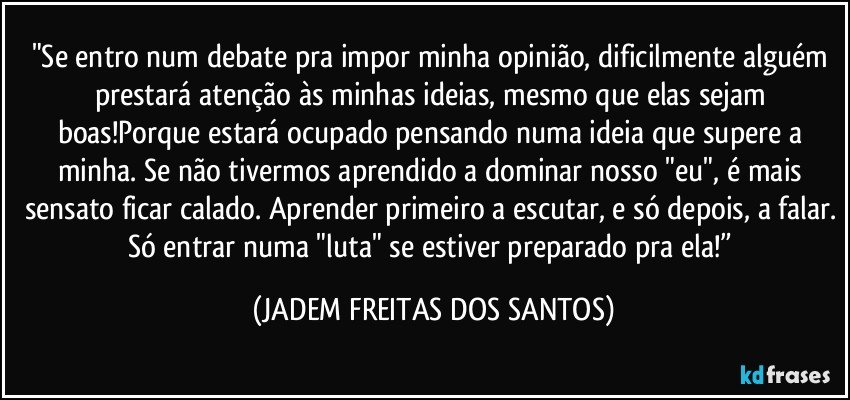 "Se entro num debate pra impor minha opinião, dificilmente alguém prestará atenção às minhas ideias, mesmo que elas sejam boas!Porque estará ocupado pensando numa ideia que supere a minha. Se não tivermos aprendido a dominar nosso "eu", é mais sensato ficar calado. Aprender primeiro a escutar, e só depois, a falar. Só entrar numa "luta" se estiver preparado pra ela!” (JADEM FREITAS DOS SANTOS)