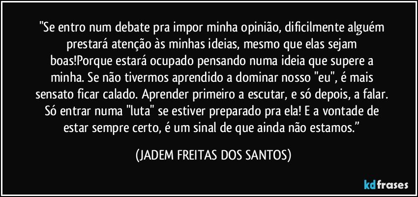 "Se entro num debate pra impor minha opinião, dificilmente alguém prestará atenção às minhas ideias, mesmo que elas sejam boas!Porque estará ocupado pensando numa ideia que supere a minha. Se não tivermos aprendido a dominar nosso "eu", é mais sensato ficar calado. Aprender primeiro a escutar, e só depois, a falar. Só entrar numa "luta" se estiver preparado pra ela! E a vontade de estar sempre certo, é um sinal de que ainda não estamos.” (JADEM FREITAS DOS SANTOS)