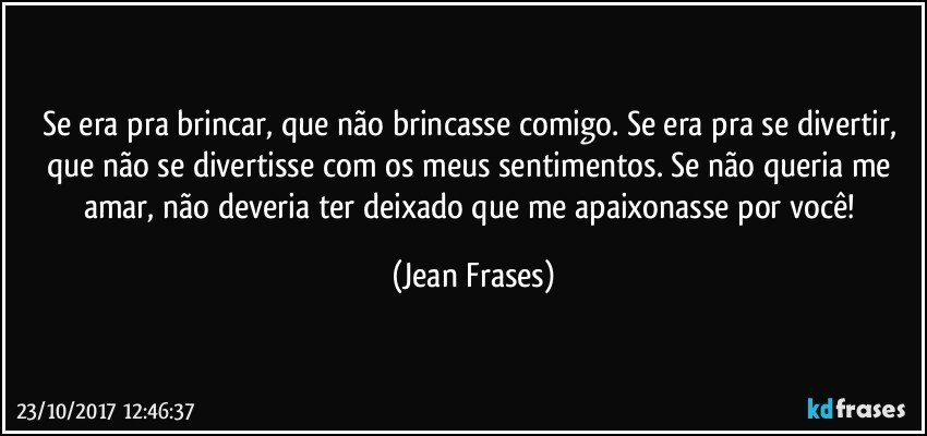 Se era pra brincar, que não brincasse comigo. Se era pra se divertir, que não se divertisse com os meus sentimentos. Se não queria me amar, não deveria ter deixado que me apaixonasse por você! (Jean Frases)