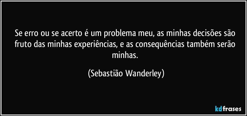 Se erro ou se acerto é um problema meu, as minhas decisões são fruto das minhas experiências, e as consequências também serão minhas. (Sebastião Wanderley)