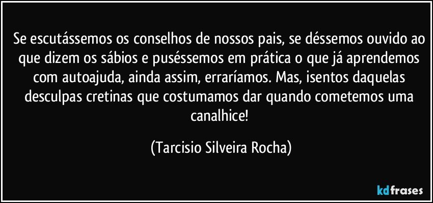 Se escutássemos os conselhos de nossos pais, se déssemos ouvido ao que dizem os sábios e puséssemos em prática o que já aprendemos com autoajuda, ainda assim, erraríamos. Mas, isentos daquelas desculpas cretinas que costumamos dar quando cometemos uma canalhice! (Tarcisio Silveira Rocha)