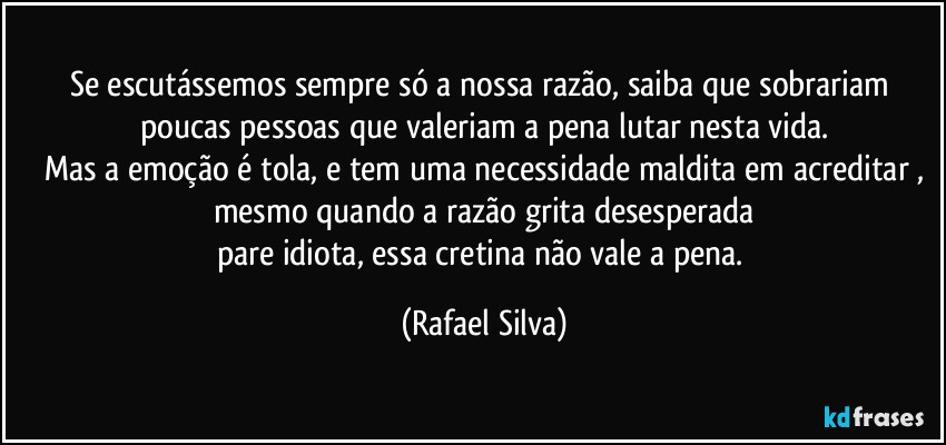 Se escutássemos sempre só a nossa razão, saiba que sobrariam poucas pessoas que valeriam a pena lutar nesta vida.
Mas a emoção é tola,  e tem uma necessidade maldita em acreditar ,
mesmo quando a razão grita desesperada
pare idiota, essa cretina não vale a pena. (Rafael Silva)