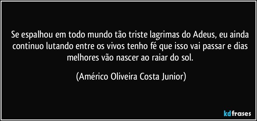 Se espalhou em todo mundo tão triste lagrimas do Adeus, eu ainda continuo lutando entre os vivos tenho fé que isso vai passar e dias melhores vão nascer ao raiar do sol. (Américo Oliveira Costa Junior)