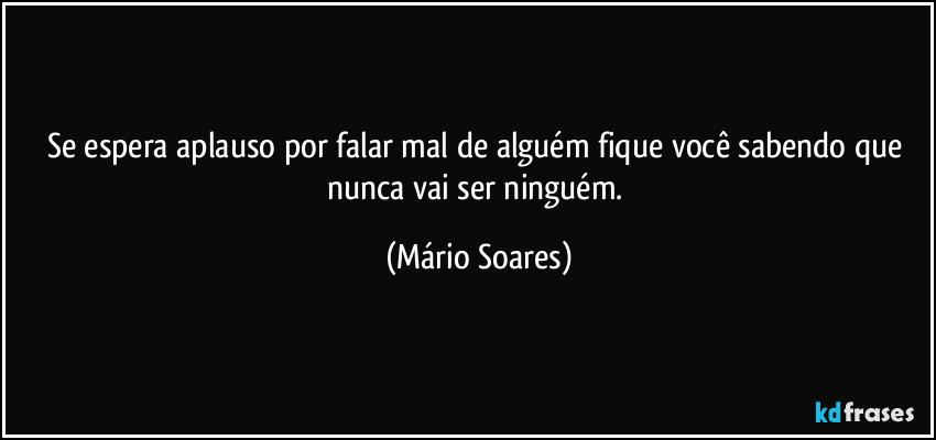 Se espera aplauso por falar mal de alguém fique você sabendo que nunca vai ser ninguém. (Mário Soares)