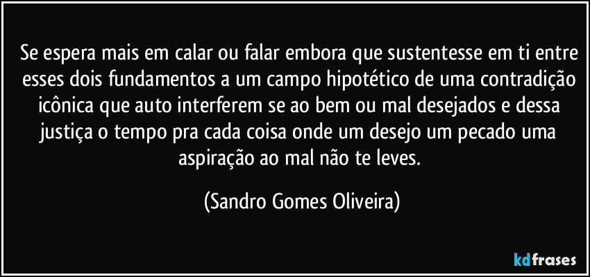 Se espera mais em calar ou falar embora que sustentesse em ti entre esses dois fundamentos a um campo hipotético de uma contradição icônica que auto interferem se ao bem ou mal desejados e dessa justiça o tempo pra cada coisa onde um desejo um pecado uma aspiração ao mal não te leves. (Sandro Gomes Oliveira)