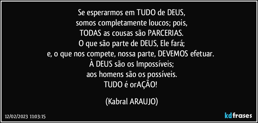 Se esperarmos em TUDO de DEUS,
somos completamente loucos; pois,
TODAS as cousas são PARCERIAS.
O que são parte de DEUS, Ele fará;
e, o que nos compete, nossa parte, DEVEMOS efetuar. 
À DEUS são os Impossíveis;
aos homens são os possíveis.
TUDO é orAÇÃO! (KABRAL ARAUJO)