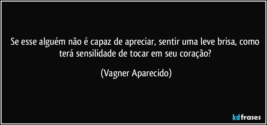 Se esse alguém não é capaz de apreciar, sentir uma leve brisa, como terá sensilidade de tocar em seu coração? (Vagner Aparecido)