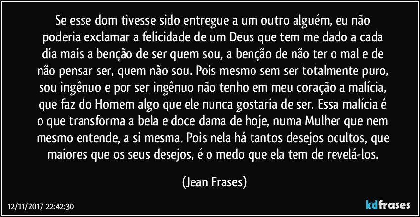 Se esse dom tivesse sido entregue a um outro alguém, eu não poderia exclamar a felicidade de um Deus que tem me dado a cada dia mais a benção de ser quem sou, a benção de não ter o mal e de não pensar ser, quem não sou. Pois mesmo sem ser totalmente puro, sou ingênuo e por ser ingênuo não tenho em meu coração a malícia, que faz do Homem algo que ele nunca gostaria de ser. Essa malícia é o que transforma a bela e doce dama de hoje, numa Mulher que nem mesmo entende, a si mesma. Pois nela há tantos desejos ocultos, que maiores que os seus desejos, é o medo que ela tem de revelá-los. (Jean Frases)