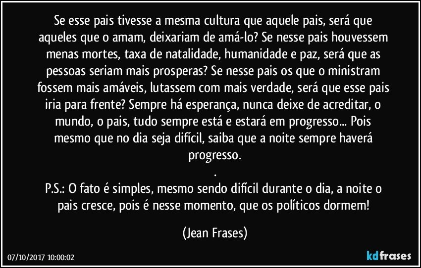 Se esse pais tivesse a mesma cultura que aquele pais, será que aqueles que o amam, deixariam de amá-lo? Se nesse pais houvessem menas mortes, taxa de natalidade, humanidade e paz, será que as pessoas seriam mais prosperas? Se nesse pais os que o ministram fossem mais amáveis, lutassem com mais verdade, será que esse pais iria para frente? Sempre há esperança, nunca deixe de acreditar, o mundo, o pais, tudo sempre está e estará em progresso... Pois mesmo que no dia seja difícil, saiba que a noite sempre haverá progresso.
.
P.S.: O fato é simples, mesmo sendo difícil durante o dia, a noite o pais cresce, pois é nesse momento, que os políticos dormem! (Jean Frases)