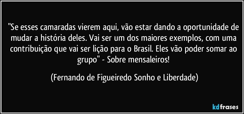 "Se esses camaradas vierem aqui, vão estar dando a oportunidade de mudar a história deles. Vai ser um dos maiores exemplos, com uma contribuição que vai ser lição para o Brasil. Eles vão poder somar ao grupo" - Sobre mensaleiros! (Fernando de Figueiredo Sonho e Liberdade)