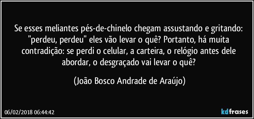 Se esses meliantes pés-de-chinelo chegam assustando e gritando: "perdeu, perdeu" eles vão levar o quê? Portanto, há muita contradição: se perdi o celular, a carteira, o relógio antes dele abordar, o desgraçado vai levar o quê? (João Bosco Andrade de Araújo)