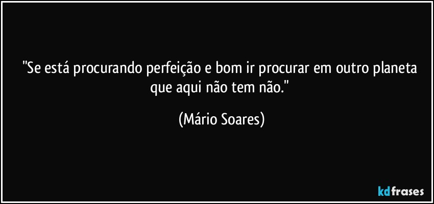 "Se está procurando perfeição e bom ir procurar em outro planeta que aqui não tem não." (Mário Soares)