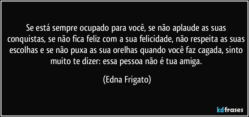 Se está sempre ocupado para você, se não aplaude as suas conquistas, se não fica feliz com a sua felicidade, não respeita as suas escolhas e se não puxa as sua orelhas quando você faz cagada, sinto muito te dizer: essa pessoa não é tua amiga. (Edna Frigato)