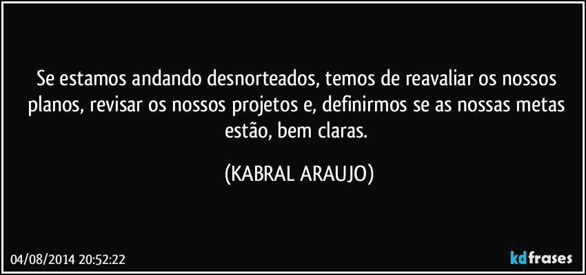 Se estamos andando desnorteados, temos de reavaliar os nossos planos, revisar os nossos projetos e, definirmos se as nossas metas estão, bem claras. (KABRAL ARAUJO)