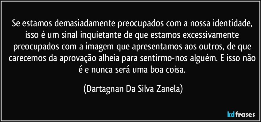 Se estamos demasiadamente preocupados com a nossa identidade, isso é um sinal inquietante de que estamos excessivamente preocupados com a imagem que apresentamos aos outros, de que carecemos da aprovação alheia para sentirmo-nos alguém. E isso não é e nunca será uma boa coisa. (Dartagnan Da Silva Zanela)