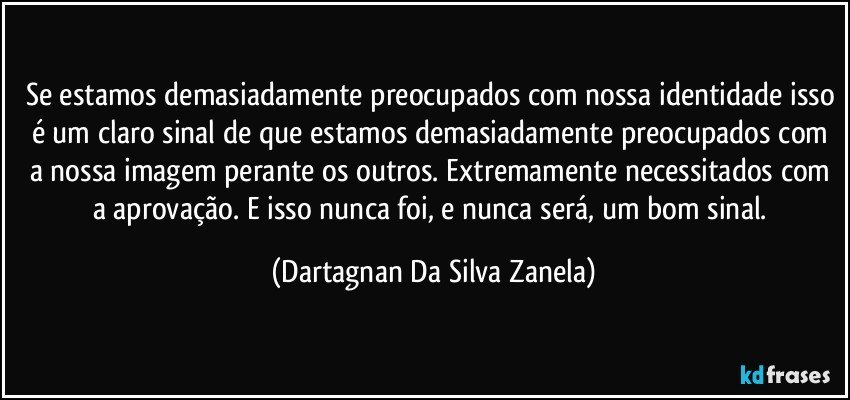 Se estamos demasiadamente preocupados com nossa identidade isso é um claro sinal de que estamos demasiadamente preocupados com a nossa imagem perante os outros. Extremamente necessitados com a aprovação. E isso nunca foi, e nunca será, um bom sinal. (Dartagnan Da Silva Zanela)