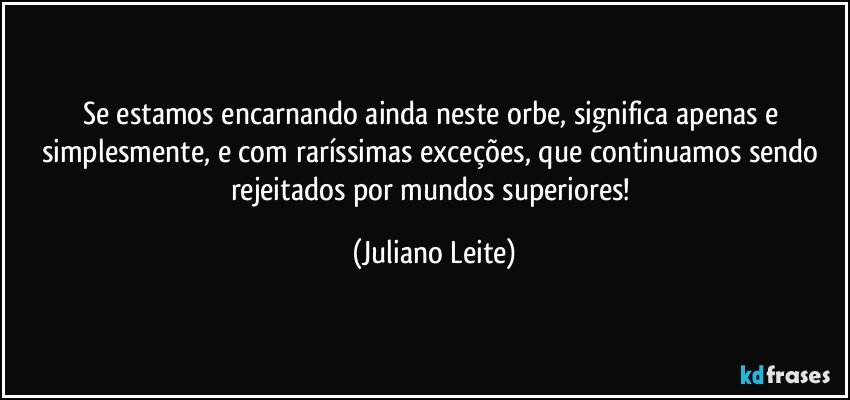 Se estamos encarnando ainda neste orbe, significa apenas e simplesmente, e com raríssimas exceções, que continuamos sendo rejeitados por mundos superiores! (Juliano Leite)