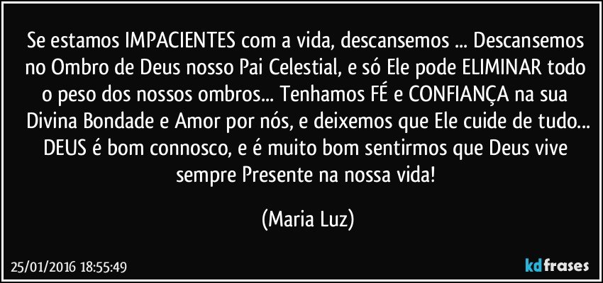 Se estamos IMPACIENTES com a vida, descansemos ... Descansemos no Ombro de Deus nosso Pai Celestial, e só Ele pode ELIMINAR todo o peso dos nossos ombros... Tenhamos FÉ e CONFIANÇA na sua Divina Bondade e Amor por nós, e deixemos que Ele  cuide de tudo...
DEUS é bom connosco, e é muito bom sentirmos que Deus vive sempre Presente na nossa vida! (Maria Luz)