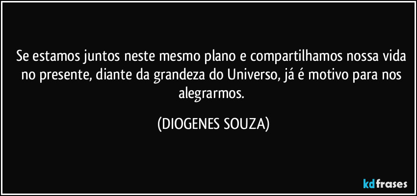 Se estamos juntos neste mesmo plano e compartilhamos nossa vida no presente, diante da grandeza do Universo, já é motivo para nos alegrarmos. (DIOGENES SOUZA)