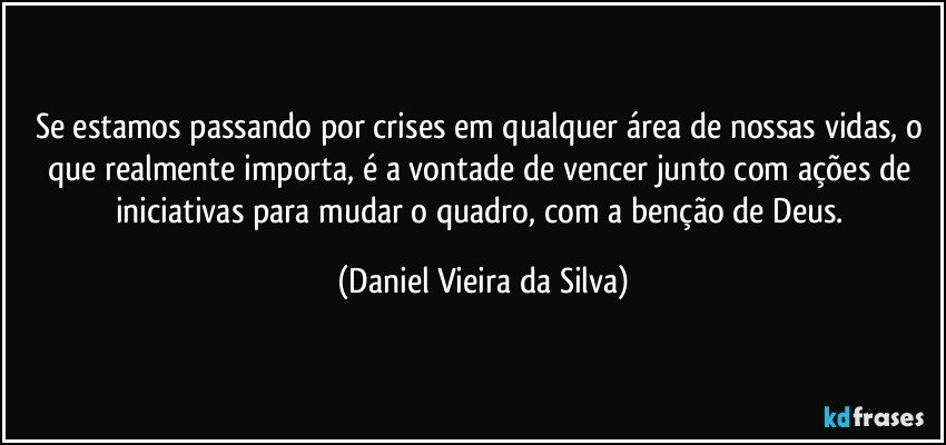 Se estamos passando por crises em qualquer área de nossas vidas, o que realmente importa, é a vontade de vencer junto com ações de iniciativas para mudar o quadro, com a benção de Deus. (Daniel Vieira da Silva)