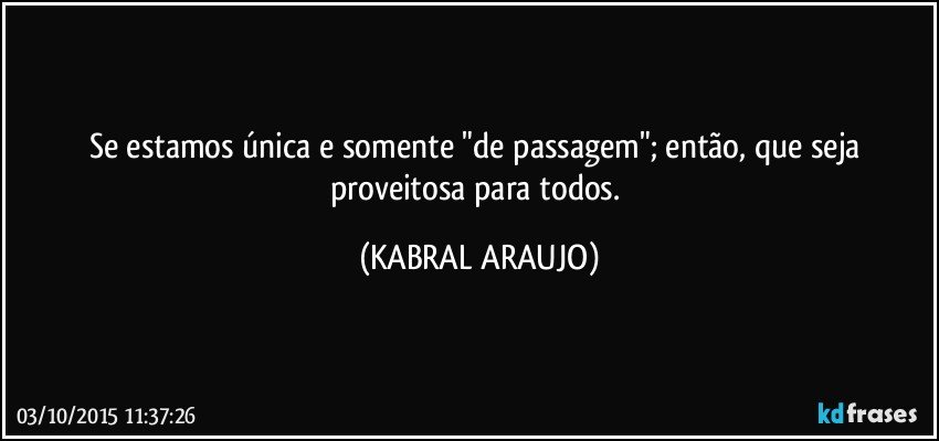 Se estamos única e somente "de passagem"; então, que seja proveitosa para todos. (KABRAL ARAUJO)