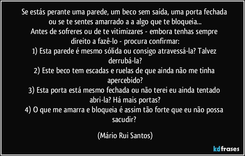 Se estás perante uma parede, um beco sem saída, uma porta fechada ou se te sentes amarrado/a a algo que te bloqueia...
Antes de sofreres ou de te vitimizares - embora tenhas sempre direito a fazê-lo - procura confirmar:
1) Esta parede é mesmo sólida ou consigo atravessá-la? Talvez derrubá-la?
2) Este beco tem escadas e ruelas de que ainda não me tinha apercebido?
3) Esta porta está mesmo fechada ou não terei eu ainda tentado abri-la? Há mais portas?
4) O que me amarra e bloqueia é assim tão forte que eu não possa sacudir? (Mário Rui Santos)