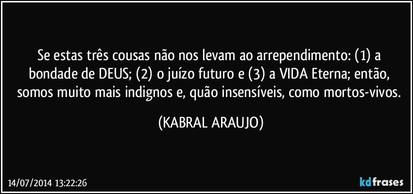 Se estas três cousas não nos levam ao arrependimento: (1) a bondade de DEUS; (2) o juízo futuro e (3) a VIDA Eterna; então, somos muito mais indignos e, quão insensíveis, como mortos-vivos. (KABRAL ARAUJO)