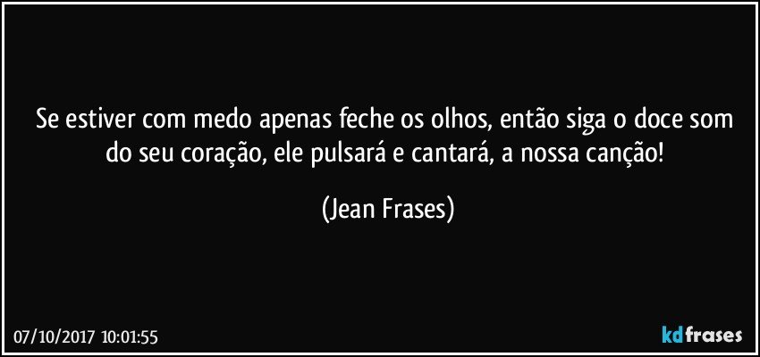 Se estiver com medo apenas feche os olhos, então siga o doce som do seu coração, ele pulsará e cantará, a nossa canção! (Jean Frases)