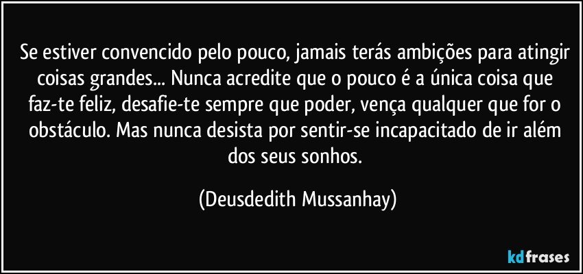 Se estiver convencido pelo pouco, jamais terás ambições para atingir coisas grandes... Nunca acredite que o pouco é a única coisa que faz-te feliz, desafie-te sempre que poder, vença qualquer que for o obstáculo. Mas nunca desista por sentir-se incapacitado de ir além dos seus sonhos. (Deusdedith Mussanhay)