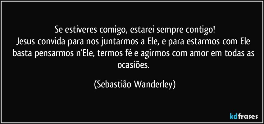 Se estiveres comigo, estarei sempre contigo!
Jesus convida para nos juntarmos a Ele, e para estarmos com Ele basta pensarmos n’Ele, termos fé e agirmos com amor em todas as ocasiões. (Sebastião Wanderley)