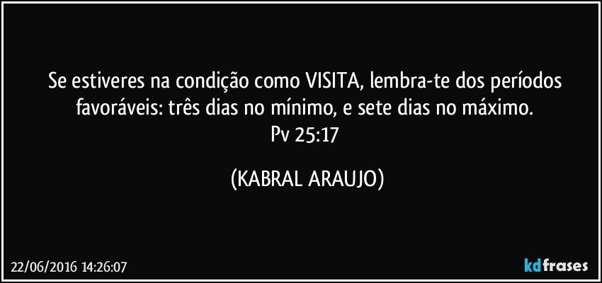 Se estiveres na condição como VISITA, lembra-te dos períodos favoráveis: três dias no mínimo, e sete dias no máximo. 
Pv 25:17 (KABRAL ARAUJO)