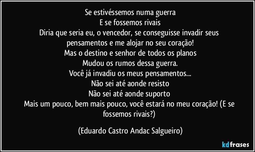 Se estivéssemos numa guerra
E se fossemos rivais
Diria que seria eu, o vencedor, se conseguisse invadir seus pensamentos e me alojar no seu coração!
Mas o destino e senhor de todos os planos
Mudou os rumos dessa guerra.
Você já invadiu os meus pensamentos...
Não sei até aonde resisto
Não sei até aonde suporto 
Mais um pouco, bem mais pouco, você estará no meu coração! (E se fossemos rivais?) (Eduardo Castro Andac Salgueiro)