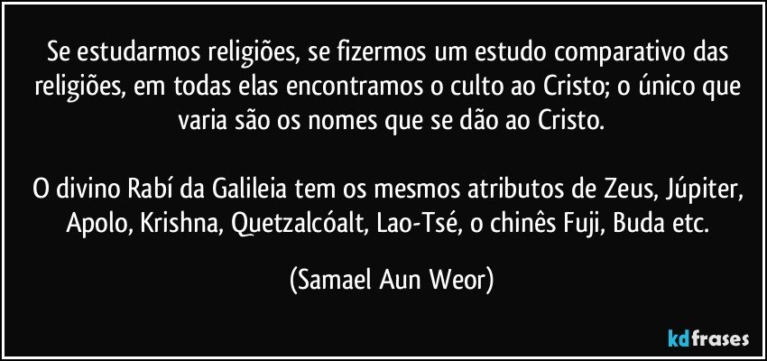 Se estudarmos religiões, se fizermos um estudo comparativo das religiões, em todas elas encontramos o culto ao Cristo; o único que varia são os nomes que se dão ao Cristo.

O divino Rabí da Galileia tem os mesmos atributos de Zeus, Júpiter, Apolo, Krishna, Quetzalcóalt, Lao-Tsé, o chinês Fuji, Buda etc. (Samael Aun Weor)