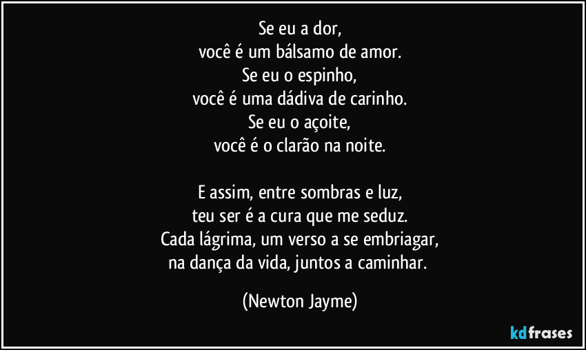 Se eu a dor,
você é um bálsamo de amor.
Se eu o espinho,
você é uma dádiva de carinho.
Se eu o açoite,
você é o clarão na noite.

E assim, entre sombras e luz,
teu ser é a cura que me seduz.
Cada lágrima, um verso a se embriagar,
na dança da vida, juntos a caminhar. (Newton Jayme)