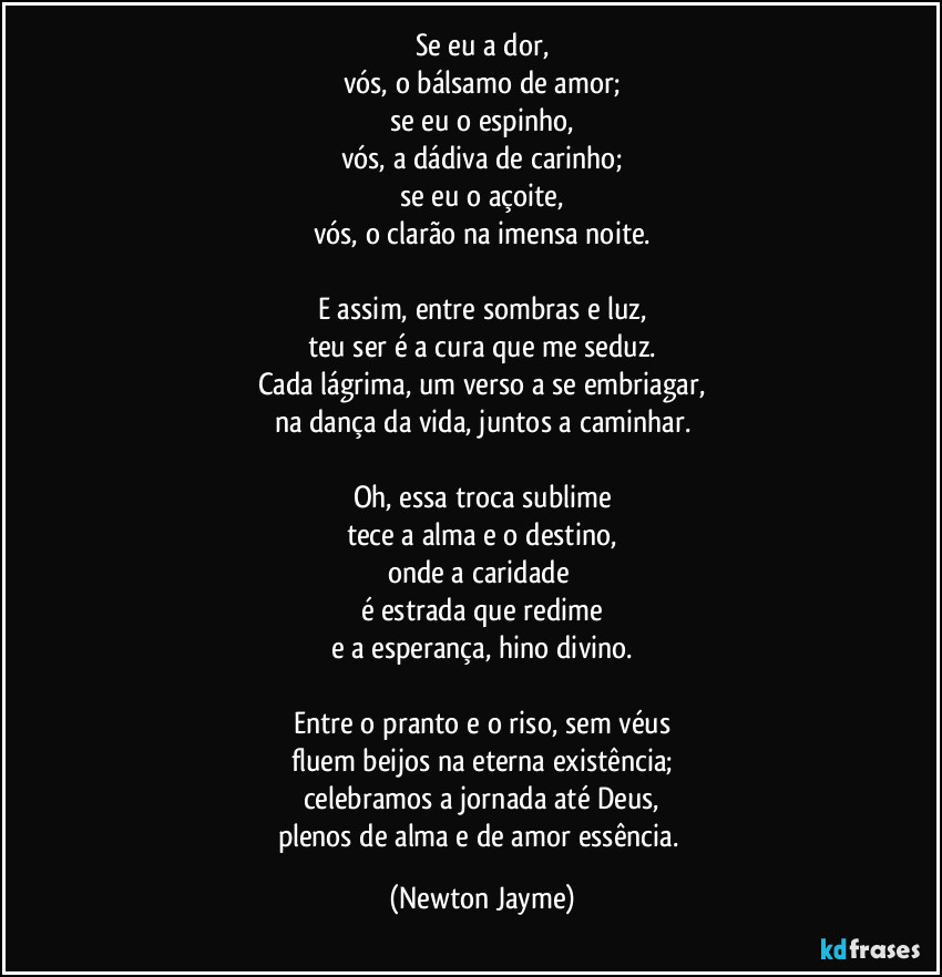 Se eu a dor,
vós, o bálsamo de amor;
se eu o espinho,
vós, a dádiva de carinho;
se eu o açoite,
vós, o clarão na imensa noite.

E assim, entre sombras e luz,
teu ser é a cura que me seduz.
Cada lágrima, um verso a se embriagar,
na dança da vida, juntos a caminhar.

Oh, essa troca sublime
tece a alma e o destino,
onde a caridade 
é estrada que redime
e a esperança, hino divino.

Entre o pranto e o riso, sem véus
fluem beijos na eterna existência;
celebramos a jornada até Deus,
plenos de alma e de amor essência. (Newton Jayme)