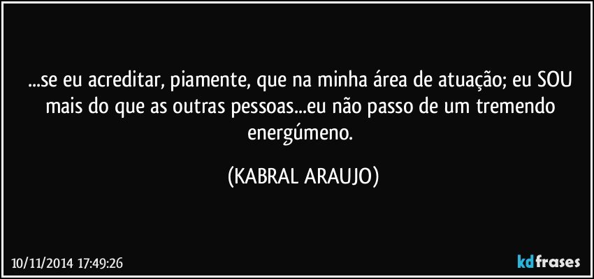 ...se eu acreditar, piamente, que na minha área de atuação; eu SOU mais do que as outras pessoas...eu não passo de um tremendo energúmeno. (KABRAL ARAUJO)