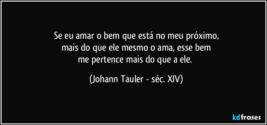 Se eu amar o bem que está no meu próximo,
mais do que ele mesmo o ama, esse bem
me pertence mais do que a ele. (Johann Tauler - séc. XIV)