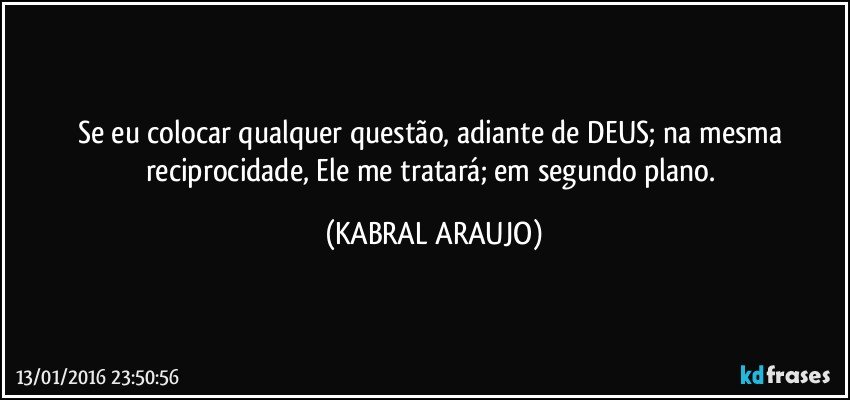 Se eu colocar qualquer questão, adiante de DEUS; na mesma reciprocidade, Ele me tratará; em segundo plano. (KABRAL ARAUJO)