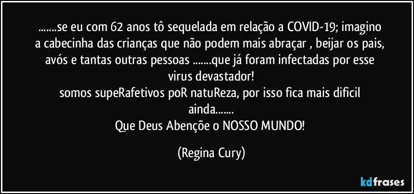 ...se eu com 62 anos tô sequelada em relação a COVID-19; imagino a cabecinha das crianças que não podem mais abraçar , beijar os pais, avós  e tantas  outras pessoas ...que já foram infectadas por esse virus devastador!
somos supeRafetivos poR natuReza, por isso fica mais dificil ainda...
Que Deus Abençõe o NOSSO MUNDO! (Regina Cury)