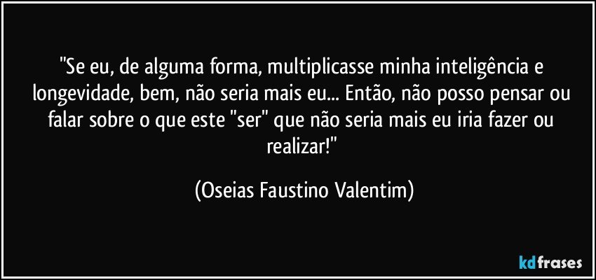 "Se eu, de alguma forma, multiplicasse minha inteligência e longevidade, bem, não seria mais eu... Então, não posso pensar ou falar sobre o que este "ser" que não seria mais eu iria fazer ou realizar!" (Oseias Faustino Valentim)