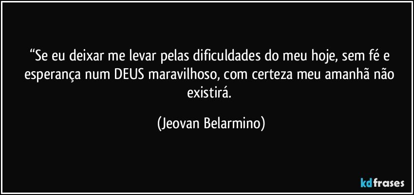 “Se eu deixar me levar pelas dificuldades do meu hoje, sem fé e esperança num DEUS maravilhoso, com certeza meu amanhã não existirá. (Jeovan Belarmino)