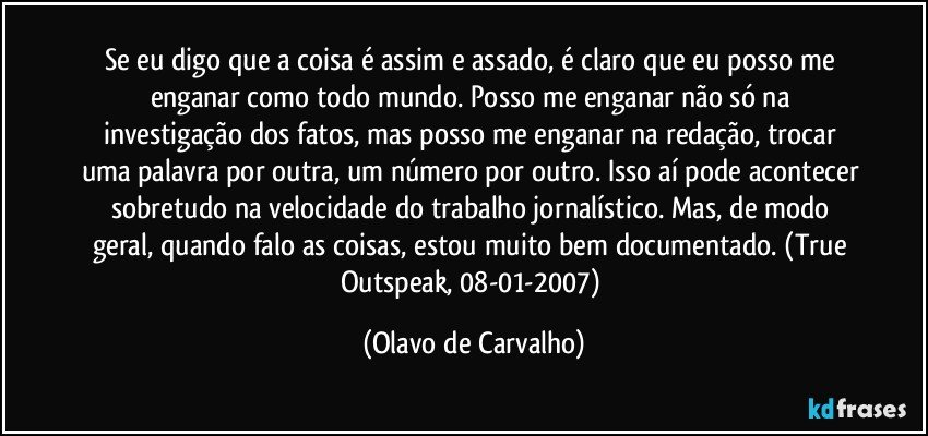 Se eu digo que a coisa é assim e assado, é claro que eu posso me enganar como todo mundo. Posso me enganar não só na investigação dos fatos, mas posso me enganar na redação, trocar uma palavra por outra, um número por outro. Isso aí pode acontecer sobretudo na velocidade do trabalho jornalístico. Mas, de modo geral, quando falo as coisas, estou muito bem documentado. (True Outspeak, 08-01-2007) (Olavo de Carvalho)