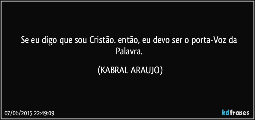 Se eu digo que sou Cristão. então, eu devo ser o porta-Voz da Palavra. (KABRAL ARAUJO)