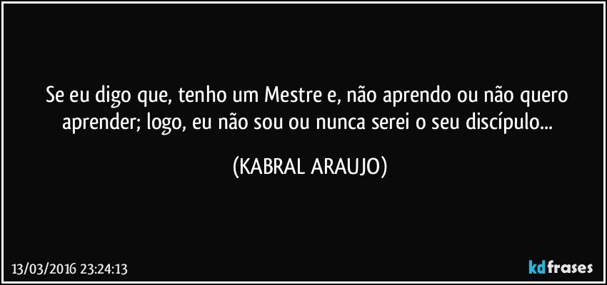 Se eu digo que, tenho um Mestre e, não aprendo ou não quero aprender; logo, eu não sou ou nunca serei o seu discípulo... (KABRAL ARAUJO)