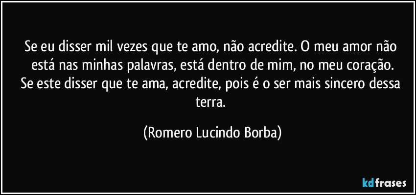 Se eu disser mil vezes que te amo, não acredite. O meu amor não está nas minhas palavras, está dentro de mim, no meu coração.
Se este disser que te ama, acredite, pois é o ser mais sincero dessa terra. (Romero Lucindo Borba)