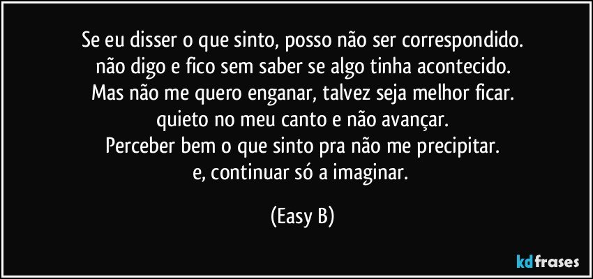 Se eu disser o que sinto, posso não ser correspondido.
não digo e fico sem saber se algo tinha acontecido.
Mas não me quero enganar, talvez seja melhor ficar.
quieto no meu canto e não avançar.
Perceber bem o que sinto pra não me precipitar.
e, continuar só a imaginar. (Easy B)