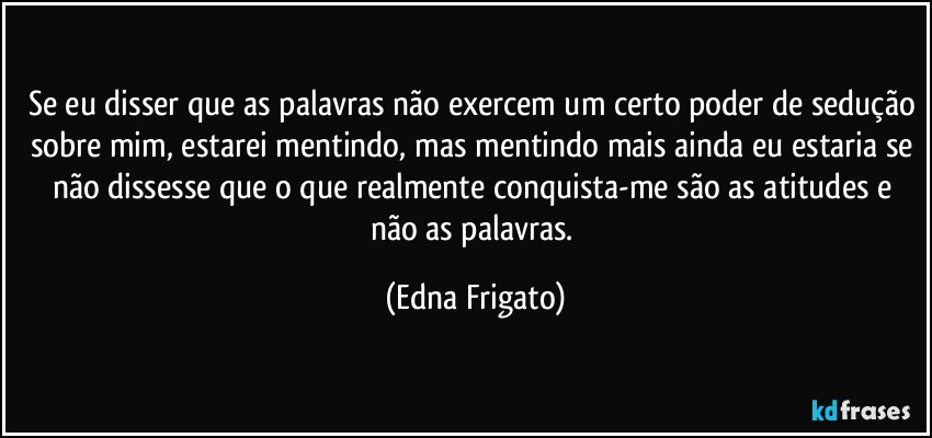 Se eu disser que as palavras não exercem um certo poder de sedução sobre mim, estarei mentindo, mas mentindo mais ainda eu estaria se não dissesse que o que realmente conquista-me são as atitudes e não as palavras. (Edna Frigato)