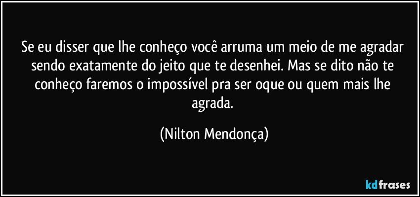 Se eu disser que lhe conheço você arruma um meio de me agradar sendo exatamente do jeito que te desenhei. Mas se dito não te conheço faremos o impossível pra ser oque ou quem mais lhe agrada. (Nilton Mendonça)