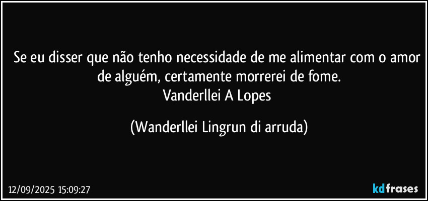 Se eu disser que não tenho necessidade de me alimentar com o amor de alguém, certamente morrerei de fome.
Vanderllei A Lopes (Wanderllei Lingrun di arruda)