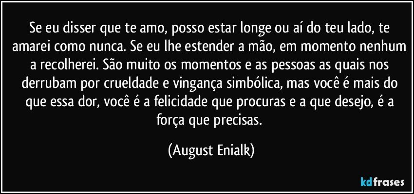 Se eu disser que te amo, posso estar longe ou aí do teu lado, te amarei como nunca. Se eu lhe estender a mão, em momento nenhum a recolherei. São muito os momentos e as pessoas as quais nos derrubam por crueldade e vingança simbólica, mas você é mais do que essa dor, você é a felicidade que procuras e a que desejo, é a força que precisas. (August Enialk)